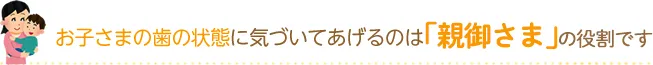 お子さまの歯の状態に気づいてあげるのは「親御さま」の役割です