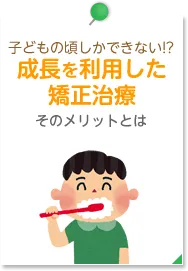 子どもの頃しかできない!?成長を利用した矯正治療 そのメリットとは